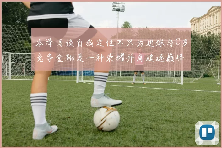 本泽马谈自我定位不只为进球与C罗竞争金靴是一种荣耀并肩追逐巅峰