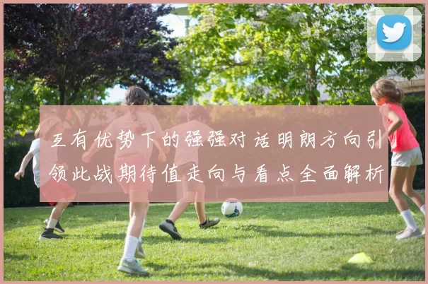 互有优势下的强强对话明朗方向引领此战期待值走向与看点全面解析
